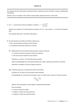 Prova 635.V2/1.ª F. • Página 11/ 15
GRUPO II
Na resposta aos itens deste grupo, apresente todos os cálculos que tiver de efetuar e todas as justificações
necessárias.
Quando, para um resultado, não é pedida a aproximação, apresente sempre o valor exato.
1.  Em C, conjunto dos números complexos, considere
cis
z i
2
2 2 19
i
= − +
Determine os valores de i pertencentes ao intervalo ,0 2r 6@ , para os quais z é um número imaginário
puro.
Na resolução deste item, não utilize a calculadora.
2.  De uma empresa com sede em Coimbra, sabe-se que:
•  60% dos funcionários residem fora de Coimbra;
•  os restantes funcionários residem em Coimbra.
2.1.  Relativamente aos funcionários dessa empresa, sabe-se ainda que:
•  o número de homens é igual ao número de mulheres;
•  30% dos homens residem fora de Coimbra.
Escolhe-se, ao acaso, um funcionário dessa empresa.
Qual é a probabilidade de o funcionário escolhido ser mulher, sabendo que reside em Coimbra?
Apresente o resultado na forma de fração irredutível.
2.2.  Considere agora que a empresa tem oitenta funcionários.
Escolhem-se, ao acaso, três funcionários dessa empresa.
A probabilidade de, entre esses funcionários, haver no máximo dois a residir em Coimbra é igual a
C
C C
80
3
80
3
32
3-
Elabore uma composição na qual explique a expressão apresentada.
Na sua resposta:
•  enuncie a regra de Laplace;
•  explique o número de casos possíveis;
•  explique o número de casos favoráveis.
 