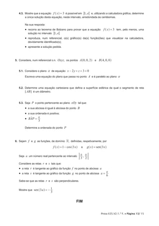 Prova 635.V2/1.ª F. • Página 13/ 15
4.3.  Mostre que a equação f x 3=^ h é possível em , e1 6@ e, utilizando a calculadora gráfica, determine
a única solução desta equação, neste intervalo, arredondada às centésimas.
Na sua resposta:
•  recorra ao teorema de Bolzano para provar que a equação f x 3=^ h tem, pelo menos, uma
solução no intervalo , e1 6@
•  reproduza, num referencial, o(s) gráfico(s) da(s) função(ões) que visualizar na calculadora,
devidamente identificado(s);
•  apresente a solução pedida.
5.  Considere, num referencial o.n. Oxyz, os pontos , , , ,A B0 0 2 4 0 0e^ ^h h
5.1.  Considere o plano a de equação x y z2 3 0− + + =
Escreva uma equação do plano que passa no ponto A e é paralelo ao plano a
5.2.  Determine uma equação cartesiana que defina a superfície esférica da qual o segmento de reta
AB5 ? é um diâmetro.
5.3.  Seja P o ponto pertencente ao plano xOy tal que:
•  a sua abcissa é igual à abcissa do ponto B
•  a sua ordenada é positiva;
•  BAP
3
r=t
Determine a ordenada do ponto P
6.  Sejam f e g as funções, de domínio R, definidas, respetivamente, por
cosf x x1 3= −^ ^h h e seng x x3=^ ^h h
Seja a um número real pertencente ao intervalo ,
3 2
r r ;E
Considere as retas r e s tais que:
•  a reta r é tangente ao gráfico da função f no ponto de abcissa a
•  a reta s é tangente ao gráfico da função g no ponto de abcissa a
6
r+
Sabe-se que as retas r e s são perpendiculares.
Mostre que sen a3
3
1= −^ h
FIM
 