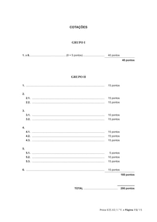 Prova 635.V2/1.ª F. • Página 15/ 15
COTAÇÕES
GRUPO I
1. a 8.................................................. (8 × 5 pontos)..............................	 40 pontos
40 pontos
GRUPO II
1.  ............................................................................................................	 15 pontos
2. 
2.1.  ....................................................................................................	 15 pontos
2.2.  ....................................................................................................	 15 pontos
3. 
3.1.  ....................................................................................................	 10 pontos
3.2.  ....................................................................................................	 15 pontos
4.
4.1.  ....................................................................................................	 15 pontos
4.2.  ....................................................................................................	 15 pontos
4.3.  ....................................................................................................	 15 pontos
5. 
5.1.  ....................................................................................................	 5 pontos
5.2.  ....................................................................................................	 10 pontos
5.3.  ....................................................................................................	 15 pontos
6.  ............................................................................................................	 15 pontos
160 pontos
	TOTAL ...............................................  200 pontos
 