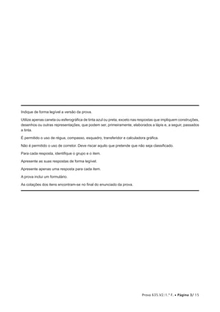 Prova 635.V2/1.ª F. • Página 3/ 15
Indique de forma legível a versão da prova.
Utilize apenas caneta ou esferográfica de tinta azul ou preta, exceto nas respostas que impliquem construções,
desenhos ou outras representações, que podem ser, primeiramente, elaborados a lápis e, a seguir, passados
a tinta.
É permitido o uso de régua, compasso, esquadro, transferidor e calculadora gráfica.
Não é permitido o uso de corretor. Deve riscar aquilo que pretende que não seja classificado.
Para cada resposta, identifique o grupo e o item.
Apresente as suas respostas de forma legível.
Apresente apenas uma resposta para cada item.
A prova inclui um formulário.
As cotações dos itens encontram-se no final do enunciado da prova.
 