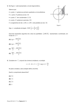 Prova 635.V2/1.ª F. • Página 8/ 15
5.  Na Figura 1, está representado o círculo trigonométrico.
Sabe-se que:
•  o ponto A pertence ao primeiro quadrante e à circunferência;
•  o ponto B pertence ao eixo Ox
•  o ponto C tem coordenadas (1, 0)
•  o ponto D pertence à semirreta OAo
•  os segmentos de reta [ AB ] e [ DC ] são paralelos ao eixo Oy
Seja a a amplitude do ângulo ,COD 0
2
! rae o;E
Qual das expressões seguintes dá a área do quadrilátero ABCD6 @, representado a sombreado, em
função de a ?
 (A) tg
sen
2
2
a
a
-
] g
 (B) tg
sen
4
2
a
a
-
] g
 (C) 
tg sen
2 4
2a a
-
] g
 (D) 
tg sen
2 2
2a a
-
] g
6.  Considere em C, conjunto dos números complexos, a condição
argz i z4 4 3
2 4
3/ # #r r+ − = ^ h
No plano complexo, esta condição define uma linha.
Qual é o comprimento dessa linha?
 (A) 4r
 (B) 3r
 (C) 2r
 (D) r
a
 