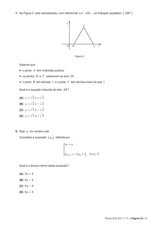 Prova 635.V2/1.ª F. • Página 9/ 15
7.  Na Figura 2, está representado, num referencial o.n. xOy , um triângulo equilátero [ ABC]
O
A
B C x
y
Figura 2
Sabe-se que:
•  o ponto A tem ordenada positiva;
•  os pontos B e C pertencem ao eixo Ox
•  o ponto B tem abcissa 1 e o ponto C tem abcissa maior do que 1
Qual é a equação reduzida da reta AB ?
 (A) y x2 2= +
 (B) y x2 2= −
 (C) y x3 3= −
 (D) y x3 3= +
8.  Seja a um número real.
Considere a sucessão un_ i definida por
,
u a
u u n3 2 Nn n
1
1 6 !
=
= − ++
*
Qual é o terceiro termo desta sucessão?
 (A) 9a + 4
 (B) 6a - 4
 (C) 9a - 4
 (D) 6a + 4
 