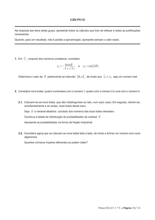 Prova 635.V1/1.ª F. • Página 11/ 14
GRUPO II
Na resposta aos itens deste grupo, apresente todos os cálculos que tiver de efetuar e todas as justificações
necessárias.
Quando, para um resultado, não é pedida a aproximação, apresente sempre o valor exato.
1.  Em C, conjunto dos números complexos, considere
cisz
i1 3
8
1
i=
− +
e cisz 22 i= _ i
Determine o valor de i pertencente ao intervalo ,0 r 6@ , de modo que z z1 2# seja um número real.
2.  Considere nove bolas, quatro numeradas com o número 1, quatro com o número 2 e uma com o número 4.
2.1.  Colocam-se as nove bolas, que são indistinguíveis ao tato, num saco vazio. Em seguida, retiram-se,
simultaneamente e ao acaso, duas bolas desse saco.
Seja X a variável aleatória: «produto dos números das duas bolas retiradas».
Construa a tabela de distribuição de probabilidades da variável X
Apresente as probabilidades na forma de fração irredutível.
2.2.  Considere agora que se colocam as nove bolas lado a lado, de modo a formar um número com nove
algarismos.
Quantos números ímpares diferentes se podem obter?
 