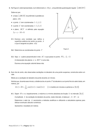 Prova 635.V1/1.ª F. • Página 12/ 14
3.  Na Figura 3, está representada, num referencial o.n. Oxyz, uma pirâmide quadrangular regular ABCDV6 @
Sabe-se que:
•  a base ABCD6 @ da pirâmide é paralela ao
plano xOy
•  o ponto A tem coordenadas , ,1 1 1−^ h
•  o ponto C tem coordenadas , ,3 3 1−^ h
•  o plano BCV é definido pela equação
y z3 10 0+ − =
3.1.  Escreva uma condição que defina a
superfície esférica de centro no ponto A
e que é tangente ao plano xOy
3.2.  Determine as coordenadas do ponto V
3.3.  Seja a o plano perpendicular à reta AC e que passa no ponto , ,P 1 2 1− −^ h
A intersecção dos planos a e BCV é uma reta.
Escreva uma equação vetorial dessa reta.
4.  Num dia de vento, são observadas oscilações no tabuleiro de uma ponte suspensa, construída sobre um
vale.
Mediu-se a oscilação do tabuleiro da ponte durante um minuto.
Admita que, durante esse minuto, a distância de um ponto P do tabuleiro a um ponto fixo do vale é dada, em
metros, por
cos senh t t t t20
2
1 2 2
r
r r= + +^ ^ ^h h h (t é medido em minutos e pertence a ,0 16 @)
4.1.  Sejam M e m, respetivamente, o máximo e o mínimo absolutos da função h no intervalo ,0 16 @
A amplitude A da oscilação do tabuleiro da ponte, neste intervalo, é dada por A M m= −
Determine o valor de A, recorrendo a métodos analíticos e utilizando a calculadora apenas para
efetuar eventuais cálculos numéricos.
Apresente o resultado em metros.
Figura 3
z
x
yO
V
A
D C
B
 
