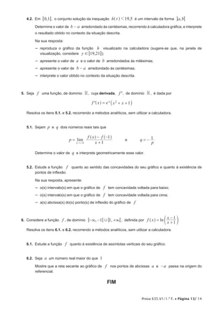 Prova 635.V1/1.ª F. • Página 13/ 14
4.2.  Em ,0 16 @, o conjunto solução da inequação ,h t 19 51^ h é um intervalo da forma ,a b6@
Determine o valor de b a− arredondado às centésimas, recorrendo à calculadora gráfica, e interprete
o resultado obtido no contexto da situação descrita.
Na sua resposta:
–– reproduza o gráfico da função h visualizado na calculadora (sugere-se que, na janela de
visualização, considere ,y 19 21! 6 @);
–– apresente o valor de a e o valor de b arredondados às milésimas;
–– apresente o valor de b a− arredondado às centésimas;
–– interprete o valor obtido no contexto da situação descrita.
5.  Seja f uma função, de domínio R, cuja derivada, f', de domínio R, é dada por
f x e x x 1x 2= + +'^ `h j
Resolva os itens 5.1. e 5.2. recorrendo a métodos analíticos, sem utilizar a calculadora.
5.1.  Sejam p e q dois números reais tais que
limp
x
f x f
1
1
x 1
=
+
− −
−
^ ^h h
e q
p
1= −
Determine o valor de q e interprete geometricamente esse valor.
5.2.  Estude a função f quanto ao sentido das concavidades do seu gráfico e quanto à existência de
pontos de inflexão.
Na sua resposta, apresente:
–– o(s) intervalo(s) em que o gráfico de f tem concavidade voltada para baixo;
–– o(s) intervalo(s) em que o gráfico de f tem concavidade voltada para cima;
–– a(s) abcissa(s) do(s) ponto(s) de inflexão do gráfico de f
6.  Considere a função f , de domínio , ,1 1,3 3− − +6 6@ @ , definida por lnf x
x
x
1
1
=
+
−
^ dh n
Resolva os itens 6.1. e 6.2. recorrendo a métodos analíticos, sem utilizar a calculadora.
6.1.  Estude a função f quanto à existência de assíntotas verticais do seu gráfico.
6.2.  Seja a um número real maior do que 1
Mostre que a reta secante ao gráfico de f nos pontos de abcissas a e a− passa na origem do
referencial.
FIM
 