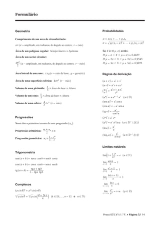Prova 635.V1/1.ª F. • Página 5/ 14
Formulário
Geometria
Comprimento de um arco de circunferência:
, , ;amplitude em radianos do ngulo ao centro raior râa a - -^ h
Área de um polígono regular: í óSemiper metro Ap tema#
Área de um sector circular:
, , ;amplitude em radianos do ngulo ao centro raior r
2
â
2
a a - -^ h
Área lateral de um cone: ;raio da base geratrizrg r gr - -^ h
Área de uma superfície esférica: raior4 2
-rr ^ h
Volume de uma pirâmide: Área da base Altura
3
1 # #
Volume de um cone: Área da base Altura
3
1 # #
Volume de uma esfera: raior r
3
4 3
r -^ h
Progressões
Soma dos n primeiros termos de uma progressão un_ i:
Progressão aritmética:
u u
n
2
n1
#
+
Progressão geométrica: u
r
r
1
1 n
1 #
-
-
Trigonometria
a b a b b asen sen cos sen cos+ = +] g
a b a b a bcos cos cos sen sen+ = -] g
a b
a b
a b
1
tg
tg tg
tg tg
+ =
-
+
] g
Complexos
cis cis nn
t i t= n
i^ ^h h
, ,cis cis
n
k k n n2 0 1 e Nn n
f! !t i t i r= + -b ]l g! +
Probabilidades
é ã, ,
,
,
,
p x p x
p x p x
X N
P X
P X
P X
0 6827
2 2 0 9545
3 3 0 9973
:Se ent o
n n
n n
1 1
1 1
2 2
f
f
1 1
1 1
1 1
.
.
.
n
v n n
n v
n v n v
n v n v
n v n v
= + +
= - + + -
- +
- +
- +
] ^
]
]
]
]
g h
g
g
g
g
Regras de derivação
u
u
u
u
u
u
sen cos
cos sen
tg
cos
ln
ln
log
ln
u v u v
u v u v u v
v
u
v
u v u v
u n u u n
u u u
u u
u
u
e e
a a a a
u
u
u
u a
a
1
1
R
R
R
n n
u u
u u
a
2
1
2
!
!
!
+ = +
= +
= -
=
=
= -
=
=
=
=
=
-
+
+
l l l
l l l
l l l
l l
l l
l l
l l
l l
l l
l l
l l
^
^
`
^ ^
^
^
^
^
^ ^
^
^ ^
h
h
j
h h
h
h
h
h
h h
h
h h
"
"
,
,
Limites notáveis
3
lim
lim sen
lim
lim
ln
lim ln
lim
n
e n
x
x
x
e
x
x
x
x
x
e p
1 1
1
1 1
1
1
0
N
R
n
x
x
x
x
x
x p
x
0
0
0
!
!
+ =
=
- =
+
=
=
= +
"
"
"
"
"
3
3
+
+
b ^
^
^
l h
h
h
 