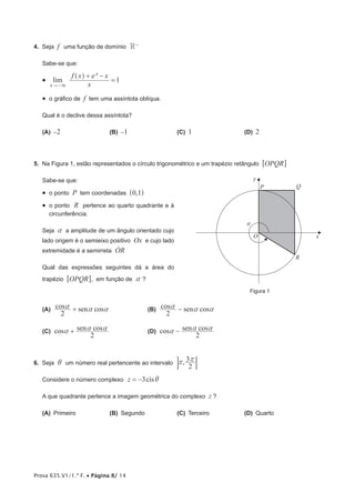 Prova 635.V1/1.ª F. • Página 8/ 14
4.  Seja f uma função de domínio R−
Sabe-se que:
•  lim
x
f x e x
1
x
x+ −
=
" 3−
^ h
•  o gráfico de f tem uma assíntota oblíqua.
Qual é o declive dessa assíntota?
(A)  −2	 (B)  −1	 (C)  1	 (D)  2
5.  Na Figura 1, estão representados o círculo trigonométrico e um trapézio retângulo OPQR6 @
Sabe-se que:
•  o ponto P tem coordenadas ,0 1^ h
•  o ponto R pertence ao quarto quadrante e à
circunferência.
Seja a a amplitude de um ângulo orientado cujo
lado origem é o semieixo positivo Ox e cujo lado
extremidade é a semirreta ORo
Qual das expressões seguintes dá a área do
trapézio OPQR6 @, em função de a ?
 (A) cos cossen
2
a a a+ 	 (B) cos cossen
2
a a a−
 (C) cos cossen
2
a a a+ 	 (D) cos cossen
2
a a a−
6.  Seja i um número real pertencente ao intervalo ,
2
3r r
:D
Considere o número complexo cisz 3 i= −
A que quadrante pertence a imagem geométrica do complexo z ?
(A)  Primeiro	 (B)  Segundo	 (C)  Terceiro	 (D)  Quarto
Figura 1
y
x
a
R
QP
 