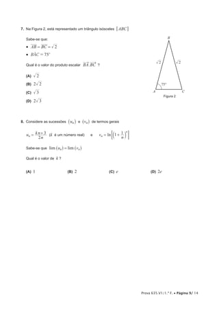 Prova 635.V1/1.ª F. • Página 9/ 14
7.  Na Figura 2, está representado um triângulo isósceles ABC6 @
Sabe-se que:
•  AB BC 2= =
•  BAC 75o
=t
Qual é o valor do produto escalar .BA BC ?
 (A)  2
 (B) 2 2
 (C)  3
 (D) 2 3
8.  Considere as sucessões un_ i e vn^ h de termos gerais
u
n
kn
2
3
n = + (k é um número real) e lnv
n
1 1
n
n
= +b l; E
Sabe-se que lim limu vn n=^ ^h h
Qual é o valor de k ?
(A)  1	 (B)  2	 (C)  e	 (D)  2e
Figura 2
A C
75°
B
2 2
 