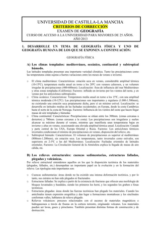 UNIVERSIDAD DE CASTILLA-LA MANCHA
CRITERIOS DE CORRECCIÓN
EXAMEN DE GEOGRAFÍA
CURSO DE ACCESO A LA UNIVERSIDAD PARA MAYORES DE 25 AÑOS.
AÑO 2013
1. DESARROLLE UN TEMA DE GEOGRAFÍA FÍSICA Y UNO DE
GEOGRAFÍA HUMANA DE LOS QUE SE EXPONEN A CONTINUACIÓN:
GEOGRAFÍA FÍSICA
A) Los climas templados: mediterráneo, oceánico, continental y subtropical
húmedo.
Las latitudes templadas presentan una importante variedad climática. Tanto las precipitaciones como
las temperaturas están sujetas a fuertes variaciones entre los meses de verano e invierno.
o El clima mediterráneo: Características: estación seca en verano, considerable amplitud térmica
(10-15ºC), temperatura media anual en torno a los 20ºC con veranos calurosos, y un volumen
irregular de precipitaciones (400-600mm). Localización: Área de influencia del mar Mediterráneo
y otras zonas templadas (California). Factores: influido en invierno por los vientos del oeste, y en
verano por los anticiclones subtropicales.
o Clima oceánico: Características: Temperatura media anual en torno a los 15ºC, con una amplitud
térmica moderada (10-12ºC). Las precipitaciones son importantes y regulares (1.000-1.500mm),
no existiendo una estación seca propiamente dicha, pero sí un mínimo estival. Localización: se
desarrolla en latitudes medias de las fachadas occidentales; en Europa, desde la costa Cantábrica
hasta el norte de la costa de Noruega. Factores: Influencia de los vientos del oeste que hacen llegar
masas de aire templadas y húmedas
o Clima continental: Características: Precipitaciones se sitúan entre los 300mm. (zonas cercanas a
desiertos) y 700mm. (zonas cercanas a la costa). Las precipitaciones son irregulares y suelen
alcanzar su máximo durante el verano, mientras que manifiesta unas temperaturas bajas en
invierno y altas en verano, ocasionando una elevada amplitud térmica anual. Localización: Canadá
y parte central de los USA, Europa Oriental y Rusia. Factores: Los anticiclones térmicos
invernales condicionan el mínimo de precipitaciones en verano, disposición del relieve, etc.
o Subtropical húmedo: Características: El volumen de precipitaciones es superior al mediterráneo
(800mm-1.200mm), sin estación seca. Las temperaturas, tanto invernales como estivales, son
superiores en 2-3ºC a las del Mediterráneo. Localización: Fachadas orientales de latitudes
orientales. Factores: La Circulación General de la Atmósfera explica la llegada de masas de aire
cálida, etc.
B) Los relieves estructurales: cuencas sedimentarias, estructuras falladas,
plegadas y volcánicas.
Por relieve estructural entendemos aquellos en los que la disposición tectónica de los materiales
(plegados, fallados, etc.) desempeñan un importante papel en la evolución y en la formación del
relieve. Las tipologías más importantes son:
o Cuencas sedimentarias: áreas donde no ha existido una intensa deformación tectónica, y por lo
tanto, sus estratos no han sido plegados ni fracturados.
o Estructuras falladas: Se explica a partir de la existencia de fracturas que ofrecen una morfología de
bloques levantados y hundidos, siendo los primeros los horst, y los segundos los graben o fosas
tectónicas.
o Estructuras plegadas: áreas donde las fuerzas tectónicas han plegado los materiales. Cuando los
anticlinales tienen expresión orográfica y dan lugar a formaciones montañosas y los sinclinales
conforman valles, hablamos de relieve plegado.
o Relieves volcánicos: procesos relacionados con el ascenso de materiales magmáticos e
hidrogaseosos a través de fisuras en la corteza terrestre, originando volcanes. Los materiales
pueden ser lavas, gases y piroclastos. También presentan distintas formas de construcción y de
destrucción.
 