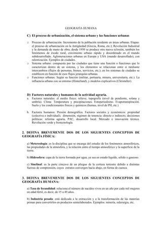 GEOGRAFÍA HUMANA
C) El proceso de urbanización, el sistema urbano y las funciones urbanas
o Proceso de urbanización: Incremento de la población residente en áreas urbanas. Etapas:
el proceso de urbanización en la Antigüedad (Grecia, Roma, etc.); Revolución Industrial
y la demanda de mano de obra; desde 1950 se produce otra nueva eclosión, también los
fenómenos de éxodo rural, crecimiento urbano rápido y desordenado en el mundo
subdesarrollado. Aglomeraciones urbanas en Europa y USA (mundo desarrollado), con
ralentización. Ejemplos de ciudades.
o Sistema urbano: compuesta por las ciudades que tiene una función o funciones que lo
caracterizan dentro de un sistema, y los elementos se relacionan entre sí mediante
intercambios (flujos de personas, bienes, servicios, etc.); en los sistemas de ciudades se
establecen en función de esos flujos jerarquías urbanas.
o Funciones urbanas: Según su función (militar, portuaria, minera, universitaria, etc.). La
influencia urbana con su entorno (Hinterland), y modelos explicativos (Christaller).
D) Factores naturales y humanos de la actividad agraria.
a. Factores naturales: el medio físico: relieve, topografía (nivel de pendiente, solana y
umbría). Clima: Temperatura y precipitaciones. Fotoperiodismo. Evapotranspiración.
Suelo y los condicionantes físicos y químicos (humus, nivel de PH, etc.)
b. Factores humanos: Presión demográfica. Factores sociales y económicos: propiedad
(colectiva e individual); dimensión, régimen de tenencia: directo e indirecto, decisiones
políticas: reforma agraria, PAC, desarrollo local. Mercado e innovación técnica.
Revolución verde y biotecnología.
2. DEFINA BREVEMENTE DOS DE LOS SIGUIENTES CONCEPTOS DE
GEOGRAFÍA FÍSICA:
a) Metereología: es la disciplina que se encarga del estudio de los fenómenos atmosféricos,
las propiedades de la atmósfera, y la relación entre el tiempo atmosférico y la superficie de la
tierra.
b) Hidrosfera: capa de la tierra formada por agua, ya sea en estado líquido, sólido o gaseoso.
c) Sinclinal: es la parte cóncava de un pliegue de la corteza terrestre debido a distintas
fuerzas de comprensión, cuyos estratos convergen hacia abajo, en forma de cuenca.
3. DEFINA BREVEMENTE DOS DE LOS SIGUIENTES CONCEPTOS DE
GEOGRAFÍA HUMANA:
a) Tasa de fecundidad: relaciona el número de nacidos vivos en un año por cada mil mujeres
en edad fértil, es decir, de 15 a 49 años.
b) Industria pesada: está dedicada a la extracción y a la transformación de las materias
primas para convertirlos en productos semielaborados. Ejemplos: minería, siderurgia, etc.
 