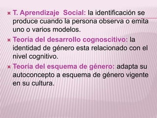 T. Aprendizaje Social: la identificación se
produce cuando la persona observa o emita
uno o varios modelos.
 Teoría del desarrollo cognoscitivo: la
identidad de género esta relacionado con el
nivel cognitivo.
 Teoría del esquema de género: adapta su
autoconcepto a esquema de género vigente
en su cultura.


 