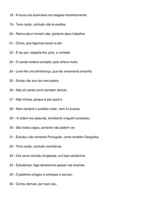 18 - A louca ora acariciava ora rasgava freneticamente.
19 - Tens razão, contudo não te exaltes.
20 - Raimundo é homem são, portanto deve trabalhar.
21 - Chora, que lágrimas lavam a dor.
22 - É teu pai: respeita-lhe, pois, a vontade.
23 - O cavalo estava cansado, pois arfava muito.
24 - Leve-lhe uma lembrança, que ela aniversaria amanhã.
25 - Simão não era rico nem pobre.
26 - Não só cantei como também dancei.
27 - Não mintas, porque é pior para ti.
28 - Nem comprei o protetor solar, nem fui à praia.
29 – A ordem era absurda, entretanto ninguém protestou.
30 - São todos cegos, portanto não podem ver.
31 - Estudou não somente Português, como também Geografia.
32 - Tens razão, contudo controle-se.
33 - Ora como comida congelada, ora faço sanduíche.
34 - Estudamos, logo deveremos passar nos exames.
35 - O pedreiro chegou e começou o serviço.
36 - Correu demais, por isso caiu.
 