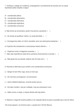 1- Verifique o código em evidência, empregando-o corretamente de acordo com os casos
expressos pelas orações a seguir:
A – coordenada aditiva
B – coordenada adversativa
C – coordenada alternativa
D – coordenada explicativa
E – coordenada conclusiva
a- Não fomos ao aniversário, porém trouxemos o presente. ( )
b – Ou tentas se qualificar melhor, ou serás demitido. ( )
c – Conseguimos obter um ótimo resultado, pois nos esforçamos bastante.( )
d- A garota não compareceu à aula porque estava doente. ( )
e – Viajamos muito e chegamos exaustos. ( )
f – Não vejo importância neste tema, portanto encerraremos a reunião. ( )
g – Não gosto de sua atitude, todavia não lhe trato mal. ( )
2- Assinale a alternativa que contém uma coordenativa conclusiva:
a – Sérgio foi bom filho; logo, será um bom pai.
b – Os meninos ora brigavam, ora brincavam.
c – Jaime trabalha depressa, contudo produz pouco.
d – Os cães mordem, não por maldade, mas por precisarem viver.
e – Adão comeu a maçã, e nossos dentes até hoje doem.
3- Observe o seguinte excerto poético e em seguida atente-se para a questão que a ele se refere:
“As horas passam, os homens caem, a poesia fica” (Emílio Moura)
 