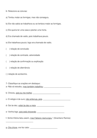6- Relacione as colunas:
a) Tentou matar as formigas, mas não conseguiu.
b) Ele não sabia se trabalhava ou se tentava matar as formigas.
c) Ele queria ter uma casa e plantar uma horta.
d) Era chamado de vadio, pois trabalhava pouco.
e) Ele trabalhava pouco; logo era chamado de vadio.
( ) relação de conclusão
( ) relação de contraste, adversidade
( ) relação de confirmação ou explicação
( ) relação de alternância
( ) relação de acréscimo.
7- Classifique as orações em destaque:
a- Não só estudou, mas também trabalhou. _________________________
b- Choveu, pois eu me molhei. _________________________
c- O relógio é de ouro; não enferruja, pois. _________________________
d- Sai às dez, voltei às dez e meia. _________________________
e- Venha logo, pois está chovendo. _________________________
f- Sinhá Vitória falou assim, mas Fabiano resmungou.” (Graciliano Ramos)
_________________________
g- Ora chove, ora faz calor. _________________________
 