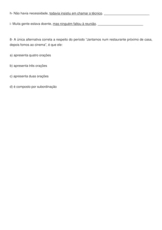 h- Não havia necessidade, todavia insistiu em chamar o técnico. _________________________
i- Muita gente estava doente, mas ninguém faltou à reunião. _________________________
8- A única alternativa correta a respeito do período “Jantamos num restaurante próximo de casa,
depois fomos ao cinema”, é que ele:
a) apresenta quatro orações
b) apresenta três orações
c) apresenta duas orações
d) é composto por subordinação
 