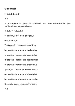 Gabarito:
1- b,c,d,d,a,e,b
2- a /
3- Assindéticas, pois as mesmas não são introduzidas por
conjunções coordenativas. /
4- 3,1,5,1,4,5,3,3,2
5- porém, pois, logo, porque, e
6- e, a, d, b, c
7- a) oração coordenada aditiva
b) oração coordenada explicativa
c) oração coordenada conclusiva
d) oração coordenada assindética
e) oração coordenada explicativa
f) oração coordenada adversativa
g) oração coordenada alternativa
h) oração coordenada adversativa
i) oração coordenada adversativa
8- c
 