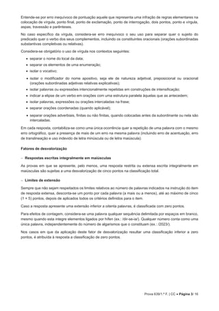 Prova 639/1.ª F. | CC • Página 3/ 16
Entende-se por erro inequívoco de pontuação aquele que representa uma infração de regras elementares na
colocação de vírgula, ponto final, ponto de exclamação, ponto de interrogação, dois pontos, ponto e vírgula,
aspas, travessão e parênteses.
No caso específico da vírgula, considera-se erro inequívoco o seu uso para separar quer o sujeito do
predicado quer o verbo dos seus complementos, incluindo os constituintes oracionais (orações subordinadas
substantivas completivas ou relativas).
Considera-se obrigatório o uso de vírgula nos contextos seguintes:
•
• separar o nome do local da data;
•
• separar os elementos de uma enumeração;
•
• isolar o vocativo;
• 
isolar o modificador do nome apositivo, seja ele de natureza adjetival, preposicional ou oracional
(orações subordinadas adjetivas relativas explicativas);
•
• isolar palavras ou expressões intencionalmente repetidas em construções de intensificação;
•
• indicar a elipse de um verbo em orações com uma estrutura paralela àquelas que as antecedem;
•
• isolar palavras, expressões ou orações intercaladas na frase;
•
• separar orações coordenadas (quando aplicável);
• 
separar orações adverbiais, finitas ou não finitas, quando colocadas antes da subordinante ou nela são
intercaladas.
Em cada resposta, contabiliza-se como uma única ocorrência quer a repetição de uma palavra com o mesmo
erro ortográfico, quer a presença de mais de um erro na mesma palavra (incluindo erro de acentuação, erro
de translineação e uso indevido de letra minúscula ou de letra maiúscula).
Fatores de desvalorização
−
− Respostas escritas integralmente em maiúsculas
As provas em que se apresente, pelo menos, uma resposta restrita ou extensa escrita integralmente em
maiúsculas são sujeitas a uma desvalorização de cinco pontos na classificação total.
−
− Limites de extensão
Sempre que não sejam respeitados os limites relativos ao número de palavras indicados na instrução do item
de resposta extensa, desconta-se um ponto por cada palavra (a mais ou a menos), até ao máximo de cinco
(1 × 5) pontos, depois de aplicados todos os critérios definidos para o item.
Caso a resposta apresente uma extensão inferior a oitenta palavras, é classificada com zero pontos.
Para efeitos de contagem, considera-se uma palavra qualquer sequência delimitada por espaços em branco,
mesmo quando esta integre elementos ligados por hífen (ex.: /dir-se-ia/). Qualquer número conta como uma
única palavra, independentemente do número de algarismos que o constituam (ex.: /2023/).
Nos casos em que da aplicação deste fator de desvalorização resultar uma classificação inferior a zero
pontos, é atribuída à resposta a classificação de zero pontos.
 