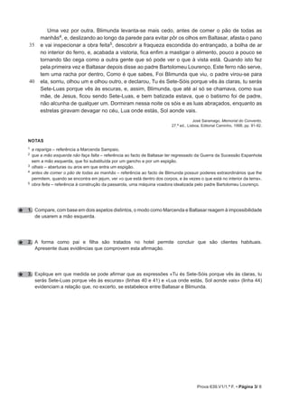Prova 639.V1/1.ª F. • Página 3/ 8
35
40
Uma vez por outra, Blimunda levanta-se mais cedo, antes de comer o pão de todas as
manhãs4, e, deslizando ao longo da parede para evitar pôr os olhos em Baltasar, afasta o pano
e vai inspecionar a obra feita5, descobrir a fraqueza escondida do entrançado, a bolha de ar
no interior do ferro, e, acabada a vistoria, fica enfim a mastigar o alimento, pouco a pouco se
tornando tão cega como a outra gente que só pode ver o que à vista está. Quando isto fez
pela primeira vez e Baltasar depois disse ao padre Bartolomeu Lourenço, Este ferro não serve,
tem uma racha por dentro, Como é que sabes, Foi Blimunda que viu, o padre virou-se para
ela, sorriu, olhou um e olhou outro, e declarou, Tu és Sete-Sóis porque vês às claras, tu serás
Sete-Luas porque vês às escuras, e, assim, Blimunda, que até aí só se chamava, como sua
mãe, de Jesus, ficou sendo Sete-Luas, e bem batizada estava, que o batismo foi de padre,
não alcunha de qualquer um. Dormiram nessa noite os sóis e as luas abraçados, enquanto as
estrelas giravam devagar no céu, Lua onde estás, Sol aonde vais.
José Saramago, Memorial do Convento,
27.ª ed., Lisboa, Editorial Caminho, 1998, pp. 91-92.
notas
1 a rapariga – referência a Marcenda Sampaio.
2 
que a mão esquerda não faça falta – referência ao facto de Baltasar ter regressado da Guerra da Sucessão Espanhola
sem a mão esquerda, que foi substituída por um gancho e por um espigão.
3 olhais – aberturas ou aros em que entra um espigão.
4 
antes de comer o pão de todas as manhãs – referência ao facto de Blimunda possuir poderes extraordinários que lhe
permitem, quando se encontra em jejum, ver «o que está dentro dos corpos, e às vezes o que está no interior da terra».
5 obra feita – referência à construção da passarola, uma máquina voadora idealizada pelo padre Bartolomeu Lourenço.
1. Compare, com base em dois aspetos distintos, o modo como Marcenda e Baltasar reagem à impossibilidade
de usarem a mão esquerda.
2. A forma como pai e filha são tratados no hotel permite concluir que são clientes habituais.
Apresente duas evidências que comprovem esta afirmação.
3. Explique em que medida se pode afirmar que as expressões «Tu és Sete-Sóis porque vês às claras, tu
serás Sete-Luas porque vês às escuras» (linhas 40 e 41) e «Lua onde estás, Sol aonde vais» (linha 44)
evidenciam a relação que, no excerto, se estabelece entre Baltasar e Blimunda.
 