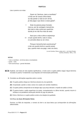 Prova 639.V1/1.ª F. • Página 4/ 8
parte B
Leia o poema e as notas.
5
10
Quem vê, Senhora, claro e manifesto1
o lindo ser de vossos olhos belos,
se não perder a vista só em vê-los,
já não paga o que deve a vosso gesto2.
Este me parecia preço honesto;
mas eu, por de vantagem merecê-los,
dei mais a vida e alma por querê-los,
donde já me não fica mais de resto.
Assi que a vida e alma e esperança
e tudo quanto tenho, tudo é vosso,
e o proveito disso eu só o levo.
Porque é tamanha bem-aventurança3
o dar-vos quanto tenho e quanto posso
que, quanto mais vos pago, mais vos devo.
Luís de Camões, Rimas, edição de A. J. da Costa Pimpão,
Coimbra, Almedina, 1994, p. 125.
notas
1 claro e manifesto – de forma clara e incontestável.
2 gesto – rosto.
3 bem-aventurança – grande felicidade.
4. Explicite, com base em dois aspetos significativos, o modo como o sujeito poético reage à figura feminina
evocada no poema. Fundamente a sua resposta com transcrições pertinentes.
5. Considere as afirmações seguintes sobre o soneto.
(A) O sujeito poético dirige-se à Senhora através de uma apóstrofe.
(B) A expressão «perder a vista» (verso 3) é usada com sentido metafórico.
(C) O sujeito poético arrepende-se de desejar algo cujo preço elevado o impede de saldar a dívida.
(D) O poema ilustra o estilo engenhoso do poeta, nomeadamente no último terceto, quando recorre à
antítese e ao paralelismo alcançado através do jogo de palavras.
(E) Entre a Senhora e o sujeito poético existe uma relação de igualdade.
Identifique as duas afirmações falsas.
Escreva, na folha de respostas, o número do item e as duas letras que correspondem às afirmações
selecionadas.
 