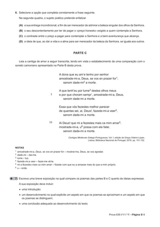 Prova 639.V1/1.ª F. • Página 5/ 8
6. 
Selecione a opção que completa corretamente a frase seguinte.
Na segunda quadra, o sujeito poético pretende enfatizar
(A) a sua entrega incondicional, a fim de ser merecedor de admirar a beleza singular dos olhos da Senhora.
(B) o seu descontentamento por ter de pagar o «preço honesto» exigido a quem contempla a Senhora.
(C) o contraste entre o preço a pagar para contemplar a Senhora e a bem-aventurança que alcança.
(D) a ideia de que, ao dar a vida e a alma para ser merecedor da beleza da Senhora, se iguala aos outros.
parte C
Leia a cantiga de amor a seguir transcrita, tendo em vista o estabelecimento de uma comparação com o
soneto camoniano apresentado na Parte B desta prova.
5
10
A dona que eu am’e tenho por senhor
amostrade-mi-a, Deus, se vos en prazer for1,
senom dade-mi2 a morte.
A que tenh’eu por lume3 destes olhos meus
e por que choram sempr’, amostrade-mi-a, Deus,
senom dade-mi a morte.
Essa que vós fezestes melhor parecer
de quantas sei, ai, Deus!, fazede-mi-a veer4,
senom dade-mi a morte.
Ai Deus! que mi a fezestes mais ca mim amar5,
mostrade-mi-a, u6 possa com ela falar,
senom dade-mi a morte.
Cantigas Medievais Galego-Portuguesas, Vol. I, edição de Graça Videira Lopes,
Lisboa, Biblioteca Nacional de Portugal, 2016, pp. 151-152.
notaS
1 amostrade-mi-a, Deus, se vos en prazer for – mostrai-ma, Deus, se vos agradar.
2 dade-mi – dai-me.
3 lume – luz.
4 fazede-mi-a veer – fazei-me vê-la.
5 mi a fezestes mais ca mim amar – fizeste com que eu a amasse mais do que a mim próprio.
6 u – onde.
7. Escreva uma breve exposição na qual compare os poemas das partes B e C quanto às ideias expressas.
A sua exposição deve incluir:
• uma introdução;
• 
um desenvolvimento no qual explicite um aspeto em que os poemas se aproximam e um aspeto em que
os poemas se distinguem;
• uma conclusão adequada ao desenvolvimento do texto.
 