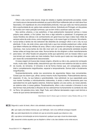 Prova 639.V1/1.ª F. • Página 6/ 8
GRUPO II
Leia o texto.
5
10
15
20
25
30
Olhar o céu numa noite escura, longe de cidades e regiões densamente povoadas, revela
um manto escuro densamente estrelado ao qual é difícil ficar indiferente (até um robô deve ficar
fascinado). Um espetáculo de uma simplicidade profunda, mas que cada vez menos pessoas
têm a oportunidade de ver, pelos mais variados motivos. Sobretudo em Portugal, um dos países
do mundo com maior poluição luminosa, que se tem vindo a acentuar cada vez mais.
Nos centros urbanos, e nos subúrbios, é hoje praticamente impossível vermos a nossa
própria casa celeste, a Via Láctea. Isso leva a algo estranho e paradoxal. O progresso por
vezes frenético da ciência e do conhecimento em geral leva-nos hoje à ideia mais nítida de
sempre sobre de onde vimos, como chegámos aqui, e do nosso lugar no Universo. No entanto,
nunca tantas e tantos de nós estiveram tão distantes de conseguir olhar e ver o céu na sua
plenitude. O céu, de onde vimos, para onde tudo o que nos compõe acabará por voltar, ainda
que faltem milhares de milhões de anos. Olhar o céu é apontar em direção às nossas origens
cósmicas, mas nunca tantos de nós irão viver sem ver o céu plenamente estrelado durante
tantas noites ao longo das suas vidas. Nunca tantos de nós dirigiram o olhar maioritariamente
para baixo. Um olhar focado em pequenos ecrãs que operamos com as nossas mãos e que
nos tornam por vezes cada vez mais isolados. Num mundo que é cada vez mais global, mas
por vezes tão conectadamente desconectado.
A nossa viagem em busca das nossas origens, olhando ou não o céu, parece ter começado
muito, muito cedo. Desde então, descobrimos que não somos nem estamos de todo no centro
do mundo, do Universo. O Universo é de tal forma imenso que, em comparação, somos
total e completamente insignificantes, espacial e temporalmente. Somos total e brutalmente
insignificantes.
Surpreendentemente, ainda nos socorremos de argumentos falsos mas convenientes.
Coisas que nos dizem que, afinal, somos mesmo muito importantes. Potencialmente eternos,
especiais. O céu, na sua beleza e grandiosidade, mas sobretudo na sua capacidade para
nos manter humildes e individualmente irrelevantes, é ainda a melhor ferramenta para nos
apercebermos do quão ligados estamos. Estamos ligados uns aos outros, ao nosso planeta,
ao sistema solar, à nossa galáxia. Paradoxalmente, olhar o céu e estudar o Universo é uma
das formas mais profundas e eficazes de nos valorizarmos humanamente no contexto da vida
na Terra. Um planeta único, belo, frágil. Tudo, sem inflamar demasiado o ego e sem termos a
mania de que somos demasiado bons.
David Sobral, Qual É o Nosso Lugar no Universo?, Lisboa, Planeta, 2022, pp. 21-22.
1. Segundo o autor do texto, olhar o céu estrelado constitui uma experiência
(A) que capta uma beleza imensa que, por definição, nem a luz artificial consegue impedir.
(B) que está dependente do contexto em que se encontra aquele que observa o céu.
(C) cuja plena concretização se torna impossível, qualquer que seja o local de observação.
(D) acessível a todos aqueles que se dispõem a olhar o céu das cidades numa noite escura.
 