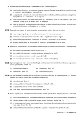 Prova 639.V1/1.ª F. • Página 7/ 8
2. Através da expressão «estranho e paradoxal» (linha 7), depreende-se que
(A) o ser humano detém um conhecimento cada vez mais aprofundado, todavia não olha o céu, no qual
se encontram respostas para a sua existência.
(B) a luz produzida artificialmente é compatível com a observação da Via Láctea, galáxia a que o planeta
Terra pertence, se o ser humano a tal se dispuser.
(C) o ser humano constrói um conhecimento cada vez mais amplo sobre as suas origens, o que torna
irrelevante a observação do céu em busca de respostas.
(D) o uso de aparelhos tecnológicos permite aceder a um vasto conhecimento sobre o Universo, sem
necessidade de erguer os olhos para ver as estrelas.
3. De acordo com o autor do texto, os estudos levados a cabo sobre o Universo permitiram
(A) trazer a esperança de que os seres humanos possam vir a tornar-se eternos.
(B) evidenciar um elevado número de dúvidas sobre a importância da nossa origem.
(C) mostrar a desproporção entre a imensidão do Universo e a pequenez do ser humano.
(D) constatar a importância do ser humano no Universo e levar à exacerbação de egos.
4. A fim de pôr em destaque a intrínseca e inquebrável relação do homem com o Universo, o autor recorre a
(A) uma metáfora, presente em «manto escuro» (linha 2).
(B) uma metáfora, presente em «nossa própria casa celeste» (linhas 6 e 7).
(C) uma hipérbole, presente em «manto escuro» (linha 2).
(D) uma hipérbole, presente em «nossa própria casa celeste» (linhas 6 e 7).
5. O pronome pessoal «nos» desempenha a função sintática de complemento direto em todas as expressões
abaixo apresentadas, exceto em
(A) «nos compõe» (linha 11). (B) «nos tornam» (linha 16).
(C) «nos manter» (linha 26). (D) «nos dizem» (linha 24).
6. Tal como em «que não somos nem estamos de todo no centro do mundo, do Universo» (linhas 19 e 20), está
presente uma oração subordinada substantiva completiva em
(A) «de onde vimos» (linha 9).
(B) «ainda que faltem milhares de milhões de anos» (linhas 11 e 12).
(C) «que operamos com as nossas mãos» (linha 15).
(D) «que, afinal, somos mesmo muito importantes» (linha 24).
7. A única expressão em que estão presentes exemplos dos três tipos de dêixis (temporal, espacial e pessoal) é
(A) «leva-nos hoje à ideia mais nítida de sempre sobre de onde vimos, como chegámos aqui» (linhas 8 e 9).
(B) «Olhar o céu é apontar em direção às nossas origens cósmicas» (linhas 12 e 13).
(C) «A nossa viagem em busca das nossas origens, olhando ou não o céu, parece ter começado muito,
muito cedo» (linhas 18 e 19).
(D) «somos total e completamente insignificantes, espacial e temporalmente» (linhas 20 e 21).
 
