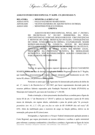 Superior Tribunal de Justiça
AGRAVO EM RECURSO ESPECIAL Nº 44.898 - CE (2011/0214241-7)

RELATORA                :   MINISTRA LAURITA VAZ
AGRAVANTE               :   PAULO NAZARENO SOARES ROSA
ADVOGADO                :   VICENTE BANDEIRA DE AQUINO NETO E OUTRO(S)
AGRAVADO                :   MINISTÉRIO PÚBLICO FEDERAL
                                         EMENTA

                      AGRAVO EM RECURSO ESPECIAL. PENAL. ART. 1.º, INCISO I,
                DO DECRETO-LEI N.º 201/1967. DOSIMETRIA DA PENA.
                CIRCUNSTÂNCIAS JUDICIAIS DESFAVORÁVEIS. CIRCUNSTÂNCIAS
                E MOTIVOS DO CRIME. MOTIVAÇÃO INVÁLIDA. CONSEQUÊNCIAS
                DO CRIME. FUNDAMENTAÇÃO IDÔNEA. CULPABILIDADE. MAIOR
                REPROVABILIDADE DA CONDUTA. DESVIO DE RECURSOS
                DESTINADOS À REGIÃO CARENTE DA MUNICÍPIO DE CRATÉUS/CE.
                PENA-BASE FIXADA 06 MESES ACIMA DO MÍNIMO LEGAL.
                PRESCRIÇÃO DA PRETENSÃO PUNITIVA, NA MODALIDADE
                RETROATIVA. NÃO RECONHECIMENTO. AGRAVO CONHECIDO E
                PARCIALMENTE PROVIDO.

                                               DECISÃO

                Vistos etc.
                Trata-se de agravo em recurso especial interposto por PAULO NAZARENO
SOARES ROSA, em face de decisão exarada pelo Tribunal Regional Federal da 5.ª Região,
que inadmitiu o processamento de recurso especial, interposto com fundamento no art. 105,
inciso III, alínea c, do permissivo constitucional.
                Noticiam os autos que o ora Agravante foi denunciado pela prática do delito do
art. 1.º, inciso I, do Decreto-Lei n.º 201/1967, por haver supostamente desviado parte de
recursos públicos federais repassados pela Fundação Nacional de Saúde (FUNASA) ao
Município de Cratéus/CE, por meio do Convênio n.º 1.581/00.
                Finda a instrução, o Juízo processante desclassificou a conduta para a figura do
inciso III do art. 1.º do Decreto-lei n.º 201/67 e aplicou ao Agravante à pena de 03 (três)
meses de detenção, em regime aberto, substituída a pena de prisão pela "de prestação
pecuniária (art. 44, § 2.º, CP), que ora fixo no valor de R$ 10.000,00 (dez mil reais) " (fl.
635). Além da inabilitação para o exercício de cargo ou função pública, eletivo ou de
nomeação, pelo prazo de 05 (cinco) anos.
                Irresignados, o Agravante e o Parquet Federal interpuseram apelação perante a
Corte Regional, que negou provimento ao recurso defensivo e acolheu o apelo ministerial
para reformar a sentença condenatória e classificar a conduta o Agravante na figura do inciso
Documento: 19532622 - Despacho / Decisão - Site certificado - DJe: 09/02/2012   Página 1 de 8
 