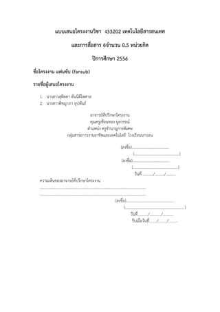 แบบเสนอโครงงานวิชา ง33202 เทคโนโลยีสารสนเทศ
และการสือสาร 6จานวน 0.5 หน่วยกิต
่
ปีการศึกษา 2556
ชื่อโครงงาน แฟนซับ (fansub)
รายชื่อผู้เสนอโครงงาน
1. นางสาวสุทิตตา ตันนิติไพศาล
2. นางสาวพิชญาภา อุปพันธ์
อาจารย์ที่ปรึกษาโครงงาน
คุณครูเขื่อนทอง มูลวรรณ์
ตาแหน่ง ครูชานาญการพิเศษ
กลุ่มสาระการงานอาชีพและเทคโนโลยี โรงเรียนนาบอน
(ลงชื่อ).......................................
(...............................................)
(ลงชือ).......................................
่
(...............................................)
วันที่ .........../........../..........
ความเห็นของอาจารย์ที่ปรึกษาโครงงาน
………………………………………………………………………………………………….
………………………………………………………………………………………………….
(ลงชื่อ)..................................................
(..............................................................)
วันที่.........../............/...........
รับเมื่อวันที่......../........./.........

 