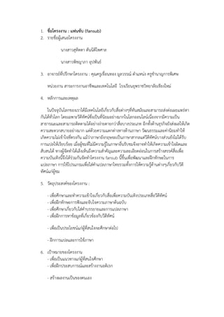 1. ชื่อโครงงาน : แฟนซับ (fansub)
2. รายชื่อผู้เสนอโครงงาน
นางสาวสุทิตตา ตันนิติไพศาล
นางสาวพิชญาภา อุปพันธ์
3. อาจารย์ที่ปรึกษาโครงงาน : คุณครูเขื่อนทอง มูลวรรณ์ ตาแหน่ง ครูชานาญการพิเศษ
หน่วยงาน สาระการงานอาชีพและเทคโนโลยี โรงเรียนยุพราชวิทยาลัยเชียงใหม่
4. หลักการและเหตุผล
ในปัจจุบันโลกของเราได้มีเทคโนโลยีเกี่ยวกับสื่อต่างๆที่ทันสมัยและสามารถส่งต่อเผยแพร่หา
กันได้ทั่วโลก โดยเฉพาะวีดีทัศน์ซึ่งเป็นที่นิยมอย่างมากในโลกออนไลน์เนื่องจากมีความเป็น
สาธารณะและสามารถติดตามได้อย่างง่ายดายกว่าสื่อบางประเภท อีกทั้งด้านธุรกิจยังส่งผลให้เกิด
ความสะดวกสบายอย่างมาก แต่ด้วยความแตกต่างทางด้านภาษา วัฒนธรรมและค่านิยมทาให้
เกิดความไม่เข้าใจที่ตรงกัน แม้ว่าภาษาอังกฤษจะเป็นภาษาสากลแต่วีดีทัศน์บางส่วนยังไม่ได้รับ
การแปลให้เรียบร้อย เมื่อผู้ชมที่ไม่มีความรู้ในภาษาอื่นรับชมจึงอาจทาให้เกิดความเข้าใจผิดและ
สับสนได้ ทางผู้จัดทาได้เล็งเห็นถึงความสาคัญและความละเอียดอ่อนในการสร้างสรรค์สื่อเพื่อ
ความบันเทิงนี้จึงได้ร่วมกันจัดทาโครงงาน fansub นี้ขึ้นเพื่อพัฒนาและฝึกทักษะในการ
แปลภาษา การใช้โปรแกรมเพื่อใส่คาแปลภาษาไทยรวมทั้งการให้ความรู้ด้านต่างๆเกี่ยวกับวีดี
ทัศน์แก่ผู้ชม
5. วัตถุประสงค์ของโครงงาน :
- เพื่อศึกษาและทาความเข้าใจเกี่ยวกับสื่อเพื่อความบันเทิงประเภทสื่อวีดีทัศน์
- เพื่อฝึกทักษะการฟังและจับใจความภาษาต้นฉบับ
- เพื่อศึกษาเกี่ยวกับใส่คาบรรยายและการแปลภาษา
- เพื่อฝึกการหาข้อมูลที่เกี่ยวข้องกับวีดีทัศน์
- เพื่อเป็นประโยชน์แก่ผู้ที่สนใจจะศึกษาต่อไป
- ฝึกการแปลและการใช้ภาษา
6. เป้าหมายของโครงงาน
- เพื่อเป็นแนวทางแก่ผู้ที่สนใจศึกษา
- เพื่อฝึกประสบการณ์และสร้างงานอดิเรก
- สร้างผลงานเป็นของตนเอง

 