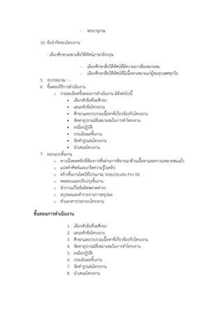 - พจนานุกรม
10. ข้อจากัดของโครงงาน
- เลือกศึกษาเฉพาะสื่อวีดีทัศน์ภาษาอังกฤษ
- เลือกศึกษาสื่อวีดีทัศน์ที่มีความยาวสื่อเหมาะสม
- เลือกศึกษาสื่อวีดีทัศน์ที่มีเนื้อหาเหมาะแก่ผู้ชมทุกเพศทุกวัย
5. งบประมาณ : 6. ขั้นตอนวิธีการดาเนินงาน
o รายละเอียดขั้นตอนการดาเนินงาน มีดังต่อไปนี้
 เลือกหัวข้อที่จะศึกษา
 เสนอหัวข้อโครงงาน
 ศึกษาและรวบรวมเนื้อหาที่เกี่ยวข้องกับโครงงาน
 จัดหาอุปกรณ์ที่เหมาะสมในการทาโครงงาน
 ลงมือปฎิบัติ
 ประเมินผลชิ้นงาน
 จัดทารูปเล่มโครงงาน
 นาเสนอโครงงาน
7. ออกแบบชิ้นงาน
o ดาวน์โหลดคลิปที่ต้องการซึ่งผ่านการพิจารณาด้านเนื้อหาและความเหมาะสมแล้ว
o แปลคาศัพท์และเกร็ดความรู้ในคลิป
o สร้างชิ้นงานโดยใช้โปรแกรม VideoStudio Pro X6
o ทดสอบและปรับปรุงชิ้นงาน
o ทาการแก้ไขข้อผิดพลาดต่างๆ
o สรุปผลและทารายงานการสรุปผล
o ทาเอกสารประกอบโครงงาน

ขั้นตอนการดาเนินงาน
1.
2.
3.
4.
5.
6.
7.
8.

เลือกหัวข้อที่จะศึกษา
เสนอหัวข้อโครงงาน
ศึกษาและรวบรวมเนื้อหาที่เกี่ยวข้องกับโครงงาน
จัดหาอุปกรณ์ที่เหมาะสมในการทาโครงงาน
ลงมือปฎิบัติ
ประเมินผลชิ้นงาน
จัดทารูปเล่มโครงงาน
นาเสนอโครงงาน

 