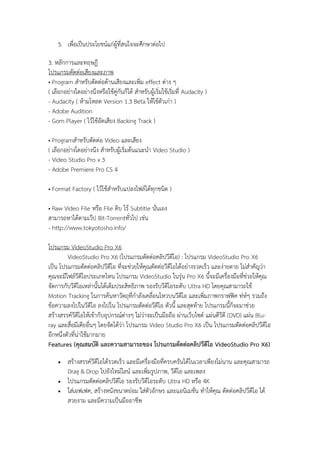 5. เพื่อเป็นประโยชน์แก่ผู้ที่สนใจจะศึกษาต่อไป
3. หลักการและทฤษฎี
โปรแกรมตัดต่อเสียงและภาพ
• Program สาหรับตัดต่อด้านเสียงและเพิ่ม effect ต่าง ๆ
( เลือกอย่างใดอย่างนึงหรือใช้คู่กันก็ได้ สาหรับผู้เริ่มใช้เริ่มที่ Audacity )
- Audacity ( ห้ามโหลด Version 1.3 Beta ให้ใช้ตัวเก่า )
- Adobe Audition
- Gom Player ( ไว้ใช้อัดเสียง Backing Track )
• Programสาหรับตัดต่อ Video และเสียง
( เลือกอย่างใดอย่างนึง สาหรับผู้เริ่มต้นแนะนา Video Studio )
- Video Studio Pro x 3
- Adobe Premiere Pro CS 4
• Format Factory ( ไว้ใช้สาหรับแปลงไฟล์ได้ทุกชนิด )
• Raw Video File หรือ File ดิบ ไร้ Subtitle นั่นเอง
สามารถหาได้ตามเว๊ป Bit-Torrentทั่วไป เช่น
- http://www.tokyotosho.info/
โปรแกรม VideoStudio Pro X6
VideoStudio Pro X6 (โปรแกรมตัดต่อคลิปวีดีโอ) : โปรแกรม VideoStudio Pro X6
เป็น โปรแกรมตัดต่อคลิปวีดีโอ ที่จะช่วยให้คุณตัดต่อวีดีโอได้อย่างรวดเร็ว และง่ายดาย ไม่สาคัญว่า
คุณจะมีไฟล์วีดีโอประเภทไหน โปรแกรม VideoStudio ในรุ่น Pro X6 นี้จะมีเครื่องมือที่ช่วยให้คุณ
จัดการกับวีดีโอเหล่านั้นได้เต็มประสิทธิภาพ รองรับวีดีโอระดับ Ultra HD โดยคุณสามารถใช้
Motion Tracking ในการค้นหาวัตถุที่กาลังเคลื่อนไหวบนวีดีโอ และเพิ่มภาพกราฟฟิค ท่ห์ๆ รวมถึง
ข้อความลงไปในวีดีโอ ลงไปใน โปรแกรมตัดต่อวีดีโอ ตัวนี้ และสุดท้าย โปรแกรมนี้ก็จะมาช่วย
สร้างสรรค์วีดีโอให้เข้ากับอุปกรณ์ต่างๆ ไม่ว่าจะเป็นมือถือ ผ่านเว็บไซต์ แผ่นดีวีดี (DVD) แผ่น Bluray และสื่อมีเดียอื่นๆ โดยจัดได้ว่า โปรแกรม Video Studio Pro X6 เป็น โปรแกรมตัดต่อคลิปวีดีโอ
อีกหนึ่งตัวที่น่าใช้มากมาย
Features (คุณสมบัติ และความสามารถของ โปรแกรมตัดต่อคลิปวีดีโอ VideoStudio Pro X6)




สร้างสรรค์วีดีโอได้รวดเร็ว และมีเครื่องมือที่ครบครันได้ในเวลาเพียงไม่นาน และคุณสามารถ
Drag & Drop ไปยังไทม์ไลน์ และเพิ่มรูปภาพ, วีดีโอ และเพลง
โปรแกรมตัดต่อคลิปวีดีโอ รองรับวีดีโอระดับ Ultra HD หรือ 4K
ใส่เอฟเฟค, สร้างหนังขนาดย่อม ใส่ตัวอักษร และแอนิเมชั่น ทาให้คุณ ตัดต่อคลิปวีดีโอ ได้
สวยงาม และมีความเป็นมืออาชีพ

 