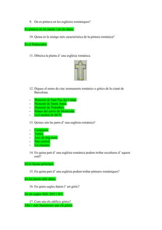 9. On es pintava en les esglésies romàniques?

Es pintava en les parets i en els altars.

    10. Quina és la imatge més característica de la pintura romànica?

És el Pantocràtor.


    11. Dibuixa la planta d’ una església romànica.




    12. Digues el noms de cinc monuments romànics o gòtics de la ciutat de
        Barcelona.

    -   Monestir de Sant Pau del Camp.
    -   Monestir de Santa Anna.
    -   Monestir de Pedralbes.
    -   Palaus del carrer de Montcada.
    -   La Catedral de BCN.

    13. Quines són les parts d’ una església romànica?

    -   Campanar.
    -   Torres.
    -   Arcs de mig punt.
    -   Nau central.
    -   Un claustre.

    14. En quina part d’ una església romànica podem trobar escultures d’ aquest
        estil?

En la façana principal.

    15. En quina part d’ una església podem trobar pintures romàniques?

En les parets dels altars.

    16. En quins segles datem l’ art gòtic?

En els segles XIII, XIV i XV.

    17. Com són els edificis gòtics?
Alts i més lluminosos que els gòtics.
 