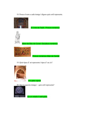 18. Poseu el nom a cada imatge i digueu quin estil representa.




                    El Crist de Taüll. Pintura romànica




       Mare de Déu de Covet Escultura romànica.




                      Pintura romànica Altar de Cardet


19. Quin tipus d’ art representa i tipus d’ arc és?




                Arc gòtic ogival

20. Què és aquesta imatge i quin estil representa?




               És un vitrall d’ estil gòtic.
 