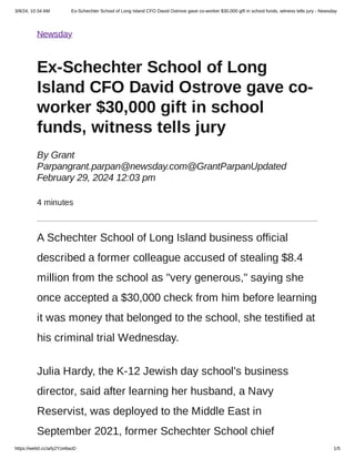 3/8/24, 10:34 AM Ex-Schechter School of Long Island CFO David Ostrove gave co-worker $30,000 gift in school funds, witness tells jury - Newsday
https://web0.cc/a/ly2Yze8aoD 1/5
Newsday
Ex-Schechter School of Long
Island CFO David Ostrove gave co-
worker $30,000 gift in school
funds, witness tells jury
By Grant
Parpangrant.parpan@newsday.com@GrantParpanUpdated
February 29, 2024 12:03 pm
4 minutes
A Schechter School of Long Island business official
described a former colleague accused of stealing $8.4
million from the school as "very generous," saying she
once accepted a $30,000 check from him before learning
it was money that belonged to the school, she testified at
his criminal trial Wednesday.
Julia Hardy, the K-12 Jewish day school's business
director, said after learning her husband, a Navy
Reservist, was deployed to the Middle East in
September 2021, former Schechter School chief
 