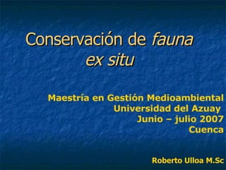 Conservación de  fauna   ex situ  Maestría en Gestión Medioambiental Universidad del Azuay  Junio – julio 2007 C uenca Roberto Ulloa M.Sc 