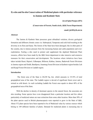Ex-situ and In-situ Conservation of Medicinal plants with particular reference
to Jammu and Kashmir State
Javed Iqbal Punjoo (IFS)
(Conservator of Forests, South circle, J&K Forest Department)
email: jk109@ifs.nic.in
Abstract
The Jammu & Kashmir State possesses great altitudinal variation, diverse geological
formation and different climatic zones viz. Subtropical, Temperate and cold Arid resulting in the
diversity in its flora and fauna. The forests of the State have been damaged, like in other parts of
the country, due to intense pressure from the increasing human and cattle population and overexploitation. Feeling a dire need to protect and supplement the depleted Medicinal Plant
resource, efforts have been made by the J&K forest department to take intensive and extensive
measures for their conservation and development. The locations where initiatives have been
taken include Reasi, Rajouri, Udhampur, Billawar, Kathua, Jammu, Baderwah Forest Divisions
in Jammu region and Sindh, Bandipora, Anantnag Forest Division in Kashmir region besides Leh
and Kargil Forest Division in Ladakh region.
Introduction
The forest area of the State is 20,230 Sq. km. which amounts to 19.19% of total
geographical area of the state. The Ladakh region is devoid of significant forest cover and is
termed as cold desert. As such excluding Ladakh the Forest area equals to about 48% of the
geographical area of the State.
With the decline in density of dominant species in the natural forest, the associates are
also receding. Some species have even disappeared from a particular location and few others
particularly of medicinal nature are near extinction from some other location. More than 50% of
the plant species used in British pharmacopoeia were reported to grow in the State of J&K.
About 572 plant species have been reported to be of Medicinal value by various sources which
belong to 109 different families of plants. Demand for medicinal plants is increasing due to
1

 