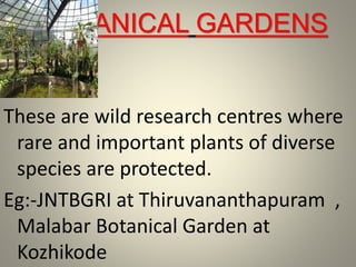 BOTANICAL GARDENS
These are wild research centres where
rare and important plants of diverse
species are protected.
Eg:-JNTBGRI at Thiruvananthapuram ,
Malabar Botanical Garden at
Kozhikode
 