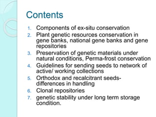 Contents
1. Components of ex-situ conservation
2. Plant genetic resources conservation in
gene banks, national gene banks and gene
repositories
3. Preservation of genetic materials under
natural conditions, Perma-frost conservation
4. Guidelines for sending seeds to network of
active/ working collections
5. Orthodox and recalcitrant seeds-
differences in handling
6. Clonal repositories
7. genetic stability under long term storage
condition.
 