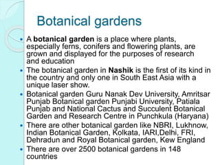 Botanical gardens
 A botanical garden is a place where plants,
especially ferns, conifers and flowering plants, are
grown and displayed for the purposes of research
and education
 The botanical garden in Nashik is the first of its kind in
the country and only one in South East Asia with a
unique laser show.
 Botanical garden Guru Nanak Dev University, Amritsar
Punjab Botanical garden Punjabi University, Patiala
Punjab and National Cactus and Succulent Botanical
Garden and Research Centre in Punchkula (Haryana)
 There are other botanical garden like NBRI, Lukhnow,
Indian Botanical Garden, Kolkata, IARI,Delhi, FRI,
Dehradun and Royal Botanical garden, Kew England
 There are over 2500 botanical gardens in 148
countries
 