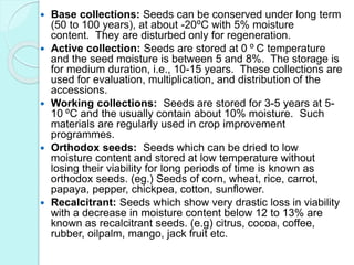  Base collections: Seeds can be conserved under long term
(50 to 100 years), at about -20⁰C with 5% moisture
content. They are disturbed only for regeneration.
 Active collection: Seeds are stored at 0 ⁰ C temperature
and the seed moisture is between 5 and 8%. The storage is
for medium duration, i.e., 10-15 years. These collections are
used for evaluation, multiplication, and distribution of the
accessions.
 Working collections: Seeds are stored for 3-5 years at 5-
10 ⁰C and the usually contain about 10% moisture. Such
materials are regularly used in crop improvement
programmes.
 Orthodox seeds: Seeds which can be dried to low
moisture content and stored at low temperature without
losing their viability for long periods of time is known as
orthodox seeds. (eg.) Seeds of corn, wheat, rice, carrot,
papaya, pepper, chickpea, cotton, sunflower.
 Recalcitrant: Seeds which show very drastic loss in viability
with a decrease in moisture content below 12 to 13% are
known as recalcitrant seeds. (e.g) citrus, cocoa, coffee,
rubber, oilpalm, mango, jack fruit etc.
 