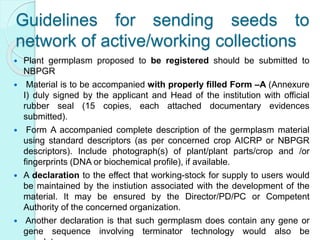 Guidelines for sending seeds to
network of active/working collections
 Plant germplasm proposed to be registered should be submitted to
NBPGR
 Material is to be accompanied with properly filled Form –A (Annexure
I) duly signed by the applicant and Head of the institution with official
rubber seal (15 copies, each attached documentary evidences
submitted).
 Form A accompanied complete description of the germplasm material
using standard descriptors (as per concerned crop AICRP or NBPGR
descriptors). Include photograph(s) of plant/plant parts/crop and /or
fingerprints (DNA or biochemical profile), if available.
 A declaration to the effect that working-stock for supply to users would
be maintained by the instiution associated with the development of the
material. It may be ensured by the Director/PD/PC or Competent
Authority of the concerned organization.
 Another declaration is that such germplasm does contain any gene or
gene sequence involving terminator technology would also be
 