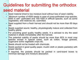 Guidelines for submitting the orthodox
seed material
 Seed material dried to low moisture level without loss of seed viability.
 Minimum number of 4000 seeds in case of cross-pollinated crop species,
2000 in self –pollinated and 100-1000 in difficult species, such as some
vegetables, wild relatives etc. submitted.
 Seed supplied from a fresh harvest and should not be more than 60 days
old.
 Seeds supplied sound, healthy, physiologically mature and collected from
healthy plants
 For providing good quality healthy seeds. It is advised to dry the seed
material in shade immediately after the harvest.
 The potential viability of seeds should be more than 85% in most crop
species except in special cases, such as cotton, forage grasses,
sugarcane some vegetable crops etc.
 Seeds should not be treated with chemicals.
 Seeds packed in good quality paper, muslin cloth or plastic packet(s) with
proper identity.
 If required, the packets should be packed in card-board boxes to
minimize damage and moisture absorption.
 