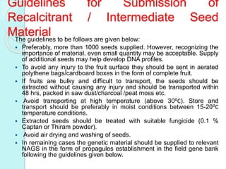Guidelines for Submission of
Recalcitrant / Intermediate Seed
MaterialThe guidelines to be follows are given below:
 Preferably, more than 1000 seeds supplied. However, recognizing the
importance of material, even small quantity may be acceptable. Supply
of additional seeds may help develop DNA profiles.
 To avoid any injury to the fruit surface they should be sent in aerated
polythene bags/cardboard boxes in the form of complete fruit.
 If fruits are bulky and difficult to transport, the seeds should be
extracted without causing any injury and should be transported within
48 hrs, packed in saw dust/charcoal /peat moss etc.
 Avoid transporting at high temperature (above 30⁰C). Store and
transport should be preferably in moist conditions between 15-20⁰C
temperature conditions.
 Extracted seeds should be treated with suitable fungicide (0.1 %
Captan or Thiram powder).
 Avoid air drying and washing of seeds.
 In remaining cases the genetic material should be supplied to relevant
NAGS in the form of propagules establishment in the field gene bank
following the guidelines given below.
 