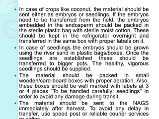 In case of crops like coconut, the material should be
sent either as embryos or seedlings. If the embryos
need to be transferred from the field, the embryos
embedded in the endosperm should be packed in
the sterile plastic bag with sterile moist cotton. These
should be kept in the refrigerator overnight and
transferred in the same box with proper labels on it.
 In case of seedlings the embryos should be grown
using the river sand in plastic bags/boxes. Once the
seedlings are established these should be
transferred to bigger pots. The healthy, vigorous
seedlings should be supplied.
 The material should be packed in small
wooden/card-board boxes with proper aeration. Also,
these boxes should be well marked with labels at 3
or 4 places “To be handled carefully: seedlings’’ in
order to avoid any damage during transit.
 The material should be sent to the NAGS
immediately after harvest. To avoid any delay in
transfer, use speed post or reliable courier services
 