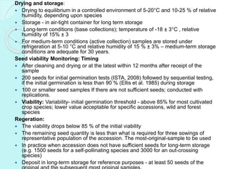 Drying and storage:
 Drying to equilibrium in a controlled environment of 5-20°C and 10-25 % of relative
humidity, depending upon species
 Storage - in air-tight container for long term storage
 Long-term conditions (base collections); temperature of -18 ± 3°C , relative
humidity of 15% ± 3
 For medium-term conditions (active collection) samples are stored under
refrigeration at 5-10 °C and relative humidity of 15 % ± 3% – medium-term storage
conditions are adequate for 30 years.
Seed viability Monitoring: Timing
 After cleaning and drying or at the latest within 12 months after receipt of the
sample
 200 seeds for initial germination tests (ISTA, 2008) followed by sequential testing,
if the initial germination is less than 90 % (Ellis et al. 1985) during storage
 100 or smaller seed samples If there are not sufficient seeds; conducted with
replications.
 Viability: Variability- initial germination threshold - above 85% for most cultivated
crop species; lower value acceptable for specific accessions, wild and forest
species
Regeration:
 The viability drops below 85 % of the initial viability
 The remaining seed quantity is less than what is required for three sowings of
representative population of the accession. The most-original-sample to be used
 In practice when accession does not have sufficient seeds for long-term storage
(e.g. 1500 seeds for a self-pollinating species and 3000 for an out-crossing
species)
 Deposit in long-term storage for reference purposes - at least 50 seeds of the
 