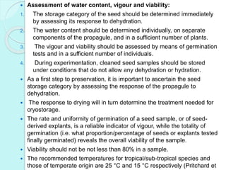  Assessment of water content, vigour and viability:
1. The storage category of the seed should be determined immediately
by assessing its response to dehydration.
2. The water content should be determined individually, on separate
components of the propagule, and in a sufficient number of plants.
3. The vigour and viability should be assessed by means of germination
tests and in a sufficient number of individuals.
4. During experimentation, cleaned seed samples should be stored
under conditions that do not allow any dehydration or hydration.
 As a first step to preservation, it is important to ascertain the seed
storage category by assessing the response of the propagule to
dehydration.
 The response to drying will in turn determine the treatment needed for
cryostorage.
 The rate and uniformity of germination of a seed sample, or of seed-
derived explants, is a reliable indicator of vigour, while the totality of
germination (i.e. what proportion/percentage of seeds or explants tested
finally germinated) reveals the overall viability of the sample.
 Viability should not be not less than 80% in a sample.
 The recommended temperatures for tropical/sub-tropical species and
those of temperate origin are 25 °C and 15 °C respectively (Pritchard et
 