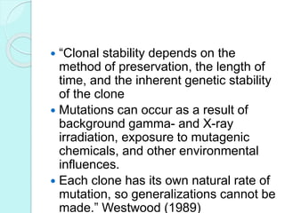  “Clonal stability depends on the
method of preservation, the length of
time, and the inherent genetic stability
of the clone
 Mutations can occur as a result of
background gamma- and X-ray
irradiation, exposure to mutagenic
chemicals, and other environmental
influences.
 Each clone has its own natural rate of
mutation, so generalizations cannot be
made.” Westwood (1989)
 