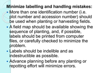 Minimize labelling and handling mistakes:
 More than one identification number (i.e.
plot number and accession number) should
be used when planting or harvesting fields.
 A field map should be available showing the
sequence of planting, and, if possible,
labels should be printed from computer
files, or carefully checked to minimize the
problem.
 Labels should be indelible and as
indestructible as possible.
 Advance planning before any planting or
repotting effort will minimize errors.
 