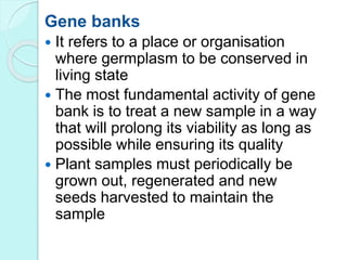 Gene banks
 It refers to a place or organisation
where germplasm to be conserved in
living state
 The most fundamental activity of gene
bank is to treat a new sample in a way
that will prolong its viability as long as
possible while ensuring its quality
 Plant samples must periodically be
grown out, regenerated and new
seeds harvested to maintain the
sample
 
