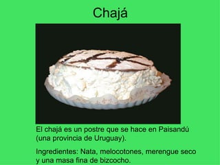 Chajá El chajá es un postre que se hace en Paisandú (una provincia de Uruguay). Ingredientes: Nata, melocotones, merengue seco y una masa fina de bizcocho. 